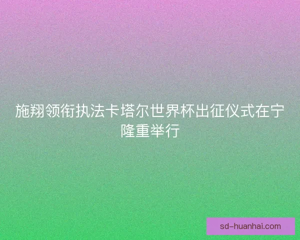 施翔领衔执法卡塔尔世界杯出征仪式在宁隆重举行