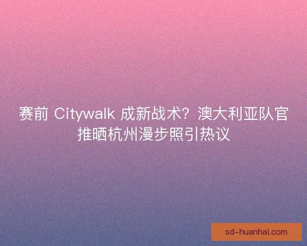 赛前 Citywalk 成新战术？澳大利亚队官推晒杭州漫步照引热议