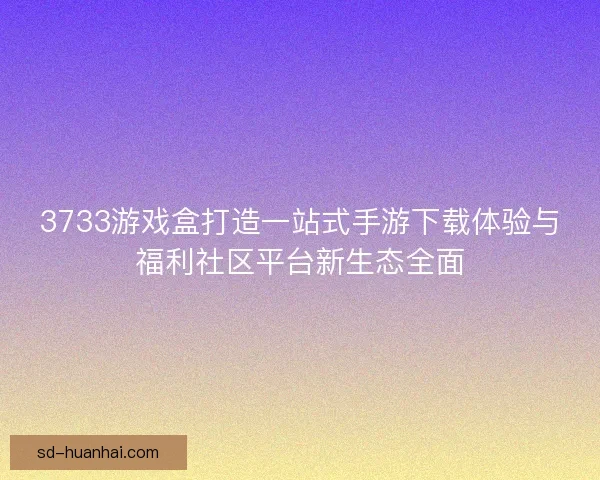 3733游戏盒打造一站式手游下载体验与福利社区平台新生态全面