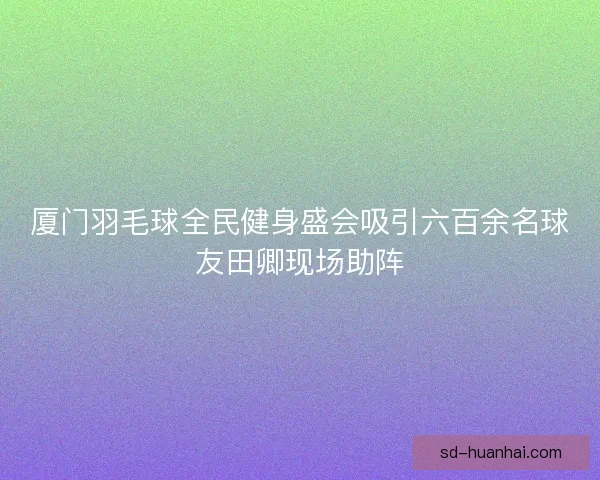 厦门羽毛球全民健身盛会吸引六百余名球友田卿现场助阵