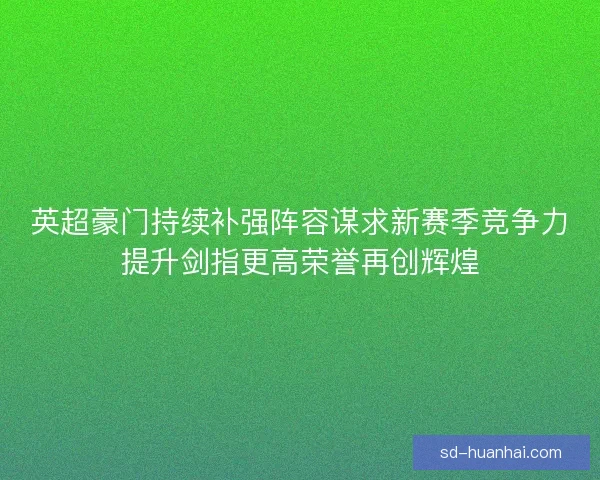 英超豪门持续补强阵容谋求新赛季竞争力提升剑指更高荣誉再创辉煌