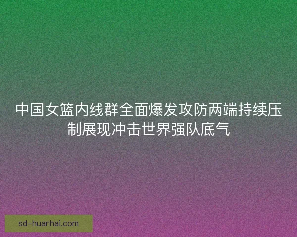 中国女篮内线群全面爆发攻防两端持续压制展现冲击世界强队底气